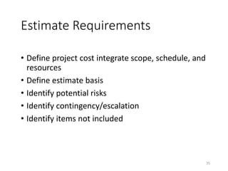 Estimate Requirements
• Define project cost integrate scope, schedule, and
resources
• Define estimate basis
• Identify potential risks
• Identify contingency/escalation
• Identify items not included
35
 