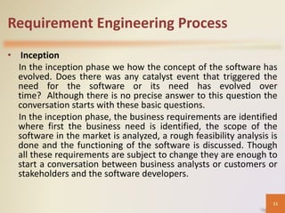 Requirement Engineering Process
• Inception
In the inception phase we how the concept of the software has
evolved. Does there was any catalyst event that triggered the
need for the software or its need has evolved over
time? Although there is no precise answer to this question the
conversation starts with these basic questions.
In the inception phase, the business requirements are identified
where first the business need is identified, the scope of the
software in the market is analyzed, a rough feasibility analysis is
done and the functioning of the software is discussed. Though
all these requirements are subject to change they are enough to
start a conversation between business analysts or customers or
stakeholders and the software developers.
11
 