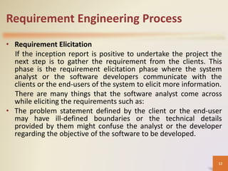 Requirement Engineering Process
• Requirement Elicitation
If the inception report is positive to undertake the project the
next step is to gather the requirement from the clients. This
phase is the requirement elicitation phase where the system
analyst or the software developers communicate with the
clients or the end-users of the system to elicit more information.
There are many things that the software analyst come across
while eliciting the requirements such as:
• The problem statement defined by the client or the end-user
may have ill-defined boundaries or the technical details
provided by them might confuse the analyst or the developer
regarding the objective of the software to be developed.
12
 