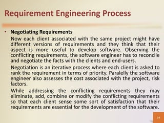 Requirement Engineering Process
• Negotiating Requirements
Now each client associated with the same project might have
different versions of requirements and they think that their
aspect is more useful to develop software. Observing the
conflicting requirements, the software engineer has to reconcile
and negotiate the facts with the clients and end-users.
Negotiation is an iterative process where each client is asked to
rank the requirement in terms of priority. Paralelly the software
engineer also assesses the cost associated with the project, risk
factors.
While addressing the conflicting requirements they may
eliminate, add, combine or modify the conflicting requirements
so that each client sense some sort of satisfaction that their
requirements are essential for the development of the software.
14
 