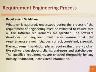 Requirement Engineering Process
• Requirement Validation
Whatever is gathered, understood during the process of the
requirement of engineering must be validated to ensure that
all the software requirements are specified. The software
developer or engineer must also ensure that the
requirements are unambiguous, correct, consistent, essential.
The requirement validation phase requires the presence of all
like software developers, clients, end-users and stakeholders.
The specified requirements are checked thoroughly for any
missing, redundant, inconsistent information.
15
 