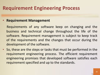 Requirement Engineering Process
• Requirement Management
Requirements of any software keep on changing and the
business and technical change throughout the life of the
software. Requirement management is subject to keep track
of the requirements and the changes that occur during the
development of the software.
• So, these are the steps or tasks that must be performed in the
requirement engineering process. The efficient requirement
engineering promises that developed software satisfies each
requirement specified and up to the standards.
16
 