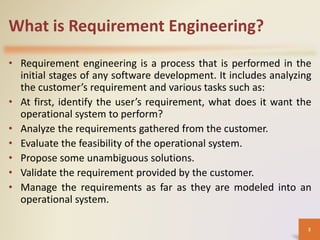 What is Requirement Engineering?
• Requirement engineering is a process that is performed in the
initial stages of any software development. It includes analyzing
the customer’s requirement and various tasks such as:
• At first, identify the user’s requirement, what does it want the
operational system to perform?
• Analyze the requirements gathered from the customer.
• Evaluate the feasibility of the operational system.
• Propose some unambiguous solutions.
• Validate the requirement provided by the customer.
• Manage the requirements as far as they are modeled into an
operational system.
3
 