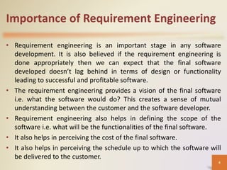 Importance of Requirement Engineering
• Requirement engineering is an important stage in any software
development. It is also believed if the requirement engineering is
done appropriately then we can expect that the final software
developed doesn’t lag behind in terms of design or functionality
leading to successful and profitable software.
• The requirement engineering provides a vision of the final software
i.e. what the software would do? This creates a sense of mutual
understanding between the customer and the software developer.
• Requirement engineering also helps in defining the scope of the
software i.e. what will be the functionalities of the final software.
• It also helps in perceiving the cost of the final software.
• It also helps in perceiving the schedule up to which the software will
be delivered to the customer.
4
 