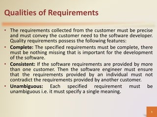 Qualities of Requirements
• The requirements collected from the customer must be precise
and must convey the customer need to the software developer.
Quality requirements possess the following features:
• Complete: The specified requirements must be complete, there
must be nothing missing that is important for the development
of the software.
• Consistent: If the software requirements are provided by more
than one customer. Then the software engineer must ensure
that the requirements provided by an individual must not
contradict the requirements provided by another customer.
• Unambiguous: Each specified requirement must be
unambiguous i.e. it must specify a single meaning.
5
 