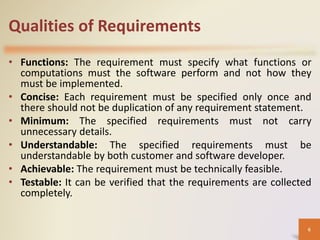Qualities of Requirements
• Functions: The requirement must specify what functions or
computations must the software perform and not how they
must be implemented.
• Concise: Each requirement must be specified only once and
there should not be duplication of any requirement statement.
• Minimum: The specified requirements must not carry
unnecessary details.
• Understandable: The specified requirements must be
understandable by both customer and software developer.
• Achievable: The requirement must be technically feasible.
• Testable: It can be verified that the requirements are collected
completely.
6
 