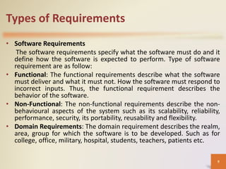Types of Requirements
• Software Requirements
The software requirements specify what the software must do and it
define how the software is expected to perform. Type of software
requirement are as follow:
• Functional: The functional requirements describe what the software
must deliver and what it must not. How the software must respond to
incorrect inputs. Thus, the functional requirement describes the
behavior of the software.
• Non-Functional: The non-functional requirements describe the non-
behavioural aspects of the system such as its scalability, reliability,
performance, security, its portability, reusability and flexibility.
• Domain Requirements: The domain requirement describes the realm,
area, group for which the software is to be developed. Such as for
college, office, military, hospital, students, teachers, patients etc.
9
 