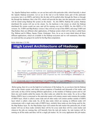 So, Apache Hadoop basic modules, we can see here and in this particular slide, which basically is about
the Apache Hadoop ecosystem. Let us see at the end or at the bottom most, part of this particular
ecosystem, here is an HDFS, and below this the data will be pulled either through the flume or through
the through the databases, that is the ETL, which will provide the data, into this particular system which
will be stored using Hadoop file system on the cluster. So, this HDFS, Hadoop file system, Hadoop
distributed file system will run on the cluster. So, the hardware is the cluster on which the Hadoop
distributed file system would run yarn, and will be running over top of HDFS. So, this HDFS is 2.0
versions. So, YARN and Map Reduce version 2 they will run on top of this HDFS, and using YARN and
Map Reduce there are different other applications, of Hadoop system which will run that is called Suzie
Pig, Mahout and hi HBase, Sqoop, Flume, Zookeeper. Now, let us see in more detail about all these
different applications, which are available in the Hadoop ecosystem and we will summarize, them they
are used and they are going to be useful for the Big Data computation.
Refer slide time :( 21:58)
Before going, there let us see the high-level architecture of the hadoop. So, as you know that the Hadoop
runs on the cluster system, and cluster system comprises of hundreds and thousands of the nodes, and
each node, an they will be running different applications, or the modules of Hadoop system and we call
them one such models called the master, the other nodes are called the slave nodes. So, as far as Map
Reduce HDFS, layer is concerned so this particular master will contain, master node contains the module
of HDFS layer, which is called a name node and all other nodes will contain another module of HDFS
layer which is called a data node. So, all the data nodes which are running on different nodes will
communicate with a single name node of HDFS layer, similarly these nodes are also being used for the,
the Map Reduce layer. So, the Map Reduce layer will contain the task tracker this particular job, of task
tracker will run on those nodes similarly there will be for every node there will be a task tracker and
whenever the jobs are running they will basically form the task job tracker. So, task trackers will be
running on all the nodes and there will be a single job tracker. So, for every application this job tracker
 