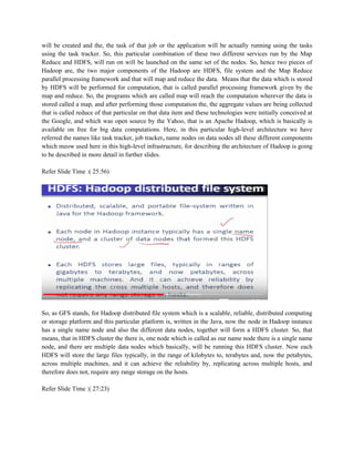 will be created and the, the task of that job or the application will be actually running using the tasks
using the task tracker. So, this particular combination of these two different services run by the Map
Reduce and HDFS, will run on will be launched on the same set of the nodes. So, hence two pieces of
Hadoop are, the two major components of the Hadoop are HDFS, file system and the Map Reduce
parallel processing framework and that will map and reduce the data. Means that the data which is stored
by HDFS will be performed for computation, that is called parallel processing framework given by the
map and reduce. So, the programs which are called map will reach the computation wherever the data is
stored called a map, and after performing those computation the, the aggregate values are being collected
that is called reduce of that particular on that data item and these technologies were initially conceived at
the Google, and which was open source by the Yahoo, that is an Apache Hadoop, which is basically is
available on free for big data computations. Here, in this particular high-level architecture we have
referred the names like task tracker, job tracker, name nodes on data nodes all these different components
which meow used here in this high-level infrastructure, for describing the architecture of Hadoop is going
to be described in more detail in further slides.
Refer Slide Time :( 25:56)
So, as GFS stands, for Hadoop distributed file system which is a scalable, reliable, distributed computing
or storage platform and this particular platform is, written in the Java, now the node in Hadoop instance
has a single name node and also the different data nodes, together will form a HDFS cluster. So, that
means, that in HDFS cluster the there is, one node which is called as our name node there is a single name
node, and there are multiple data nodes which basically, will be running this HDFS cluster. Now each
HDFS will store the large files typically, in the range of kilobytes to, terabytes and, now the petabytes,
across multiple machines, and it can achieve the reliability by, replicating across multiple hosts, and
therefore does not, require any range storage on the hosts.
Refer Slide Time :( 27:23)
 