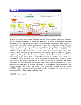 So, let us see the more details of these name nodes, and data nodes in this particular diagram you see that
there is, a single name node there are multiple data nodes which are running on different machines. let us
assume that this rack has machine one, machine two, iron machine three, different nodes similarly, on
another rack it has another machine that is, machine number four, and machine number five, these
different one, two, three, four, these machines are running the data nodes and there is one of them will be
running a single name node on the same machine let us assume that, this particular HDFS this is, the
architecture of HDFS when it runs on the on, on the cluster. Which comprises of several racks? So,
whenever a client wants to do, the operation which is called the write operation, and the read operation,
they have to go through this, particular name node, and name node, will then guide them where the data is
stored actually, and the closest of them for example data is stored at the node 3 and as, for as node 4 so, it
will prefer the closest one this is called closest. To provide the high bandwidth access, to the data
similarly and it will write on this particular the closest one and then all the replicas, for example
replication of this, particular data at more than one nodes, will be done in the terms of blocks, that is
called replication these details we are going to explain in the further slides, in more detail similarly there
is another operation which is called a read so when a client wants to read a particular data which is stored
in HDFS it will know, through the name node where those data is stored and then the closest one or the
nearest one replicas will serve as, the read for that client.
Refer Slide Time :( 29:46)
 