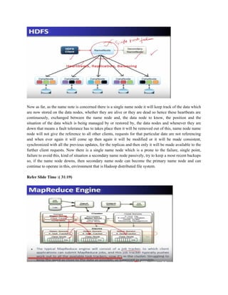 Now as far, as the name note is concerned there is a single name node it will keep track of the data which
are now stored on the data nodes, whether they are alive or they are dead so hence these heartbeats are
continuously, exchanged between the name node and, the data node to know, the position and the
situation of the data which is being managed by or restored by, the data nodes and whenever they are
down that means a fault tolerance has to takes place then it will be removed out of this, name node name
node will not give the reference to all other clients, requests for that particular date are not referencing
and when ever again it will come up then again it will be modified or it will be made consistent,
synchronized with all the previous updates, for the replicas and then only it will be made available to the
further client requests. Now there is a single name node which is a prone to the failure, single point,
failure to avoid this, kind of situation a secondary name node passively, try to keep a most recent backups
so, if the name node downs, then secondary name node can become the primary name node and can
continue to operate in this, environment that is Hadoop distributed file system.
Refer Slide Time :( 31:19)
 