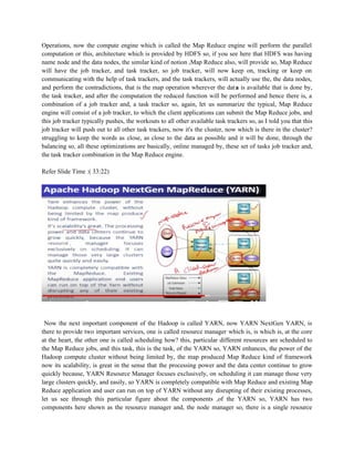 Operations, now the compute engine which is called the Map Reduce engine will perform the parallel
computation or this, architecture which is provided by HDFS so, if you see here that HDFS was having
name node and the data nodes, the similar kind of notion ,Map Reduce also, will provide so, Map Reduce
will have the job tracker, and task tracker, so job tracker, will now keep on, tracking or keep on
communicating with the help of task trackers, and the task trackers, will actually use the, the data nodes,
and perform the contradictions, that is the map operation wherever the data is available that is done by,
the task tracker, and after the computation the reduced function will be performed and hence there is, a
combination of a job tracker and, a task tracker so, again, let us summarize the typical, Map Reduce
engine will consist of a job tracker, to which the client applications can submit the Map Reduce jobs, and
this job tracker typically pushes, the workouts to all other available task trackers so, as I told you that this
job tracker will push out to all other task trackers, now it's the cluster, now which is there in the cluster?
struggling to keep the words as close, as close to the data as possible and it will be done, through the
balancing so, all these optimizations are basically, online managed by, these set of tasks job tracker and,
the task tracker combination in the Map Reduce engine.
Refer Slide Time :( 33:22)
Now the next important component of the Hadoop is called YARN, now YARN NextGen YARN, is
there to provide two important services, one is called resource manager which is, is which is, at the core
at the heart, the other one is called scheduling how? this, particular different resources are scheduled to
the Map Reduce jobs, and this task, this is the task, of the YARN so, YARN enhances, the power of the
Hadoop compute cluster without being limited by, the map produced Map Reduce kind of framework
now its scalability, is great in the sense that the processing power and the data center continue to grow
quickly because, YARN Resource Manager focuses exclusively, on scheduling it can manage those very
large clusters quickly, and easily, so YARN is completely compatible with Map Reduce and existing Map
Reduce application and user can run on top of YARN without any disrupting of their existing processes,
let us see through this particular figure about the components ,of the YARN so, YARN has two
components here shown as the resource manager and, the node manager so, there is a single resource
 