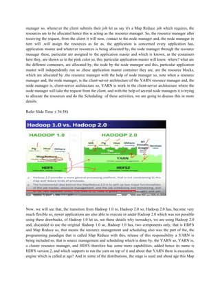 manager so, whenever the client submits their job let us say it's a Map Reduce job which requires, the
resources are to be allocated hence this is acting as the resource manager. So, the resource manager after
receiving the request, from the client it will now, contact to the node manager and, the node manager in
turn will ,will assign the resources as far as, the application is concerned every application has,
application master and whatever resources is being allocated by, the node manager through the resource
manager these, particular are assigned to the application master and which is known, as the containers
here they, are shown as in the pink color so, this particular application master will know where? what are
the different containers, are allocated by, the node by the node manager and this, particular application
master will independently run so ,these application master container they are, are the resource blocks,
which are allocated by ,the resource manager with the help of node manager so, note when a resource
manager and, the node manager, is the client-server architecture of the YARN resource manager and, the
node manager is, client-server architecture so, YARN is work in the client-server architecture where the
node manager will take the request from the client, and with the help of several node managers it is trying
to allocate the resources and do the Scheduling of these activities, we are going to discuss this in more
details.
Refer Slide Time :( 36:58)
Now, we will see that, the transition from Hadoop 1.0 to, Hadoop 2.0 so, Hadoop 2.0 has, become very
much flexible so, newer applications are also able to execute or under Hadoop 2.0 which was not possible
using these drawbacks, of Hadoop 1.0 let us, see these details why nowadays, we are using Hadoop 2.0
and, discarded to use the original Hadoop 1.0 so, Hadoop 1.0 has, two components only, that is HDFS
and Map Reduce so, that means the resource management and scheduling also was the part of the, the
programming paradigm that is called Map Reduce with this, release of this responsibility a YARN is
being included so, that is source management and scheduling which is done by, the YARN so, YARN is,
a cluster resource manager, and HDFS therefore has some more capabilities, added hence its name is
HDFS version 2, and which supports to run the yarn on top of it and about that YARN there is execution,
engine which is called at age? And in some of the distributions, the stage is used and about age this Map
 