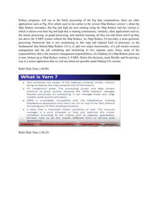 Reduce programs, will run as the batch processing of the big data computations, there are other
applications such as Pig, Hive which used to run earlier in the version Map Reduce version 1, about the
Map Reduce nowadays, this big and high are now running using the Map Reduce and this version 2,
which is shown over here big and high that is running continuously, similarly, other applications such as,
the stream processing ,or graph processing, and machine learning, all they run and storm and 0 up they
run above the YARN system without the Map Reduce. So, Map Reduce 2.0 provides, a more germinal,
processing framework that is not constraining to this map and reduced kind of processes, so the
fundamental idea behind Map Reduce 2.0 is, to split two major functionality, of a job tracker resource
management and the job scheduling and monitoring to two separate units, hence some of the
responsibilities, that is the resource management responsibilities, of a Hadoop of a Map Reduce point one
is now, broken up as Map Reduce version 2, YARN. Hence this becomes, more flexible and for paving a
way to a newer application that we will see which are possible under Hadoop 2.0, version.
Refer Slide Time :( 40:08)
Refer Slide Time :( 40:33)
 