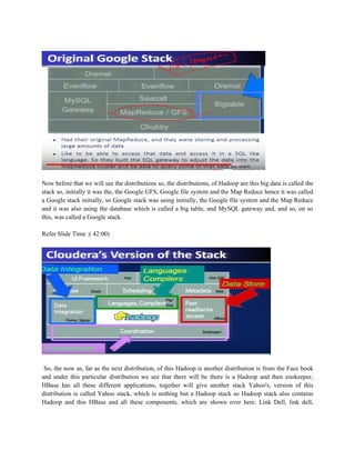 Now before that we will see the distributions so, the distributions, of Hadoop are this big data is called the
stack so, initially it was the, the Google GFS, Google file system and the Map Reduce hence it was called
a Google stack initially, so Google stack was using initially, the Google file system and the Map Reduce
and it was also using the database which is called a big table, and MySQL gateway and, and so, on so
this, was called a Google stack.
Refer Slide Time :( 42:00)
So, the now as, far as the next distribution, of this Hadoop is another distribution is from the Face book
and under this particular distribution we see that there will be there is a Hadoop and then zookeeper,
HBase has all these different applications, together will give another stack Yahoo's, version of this
distribution is called Yahoo stack, which is nothing but a Hadoop stack so Hadoop stack also contains
Hadoop and this HBase and all these components, which are shown over here. Link Dell, link dell,
 