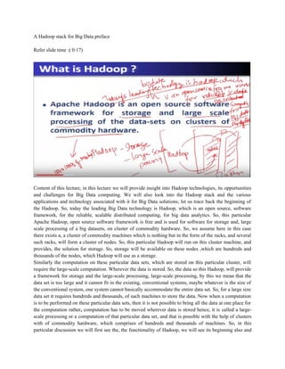 A Hadoop stack for Big Data preface
Refer slide time :( 0:17)
Content of this lecture, in this lecture we will provide insight into Hadoop technologies, its opportunities
and challenges for Big Data computing. We will also look into the Hadoop stack and the various
applications and technology associated with it for Big Data solutions; let us trace back the beginning of
the Hadoop. So, today the leading Big Data technology is Hadoop, which is an open source, software
framework, for the reliable, scalable distributed computing, for big data analytics. So, this particular
Apache Hadoop, open source software framework is free and is used for software for storage and, large
scale processing of a big datasets, on cluster of commodity hardware. So, we assume here in this case
there exists a, a cluster of commodity machines which is nothing but in the form of the racks, and several
such racks, will form a cluster of nodes. So, this particular Hadoop will run on this cluster machine, and
provides, the solution for storage. So, storage will be available on these nodes ,which are hundreds and
thousands of the nodes, which Hadoop will use as a storage.
Similarly the computation on these particular data sets, which are stored on this particular cluster, will
require the large-scale computation. Wherever the data is stored. So, the data so this Hadoop, will provide
a framework for storage and the large-scale processing, large-scale processing, by this we mean that the
data set is too large and it cannot fit in the existing, conventional systems, maybe whatever is the size of
the conventional system, one system cannot basically accommodate the entire data set. So, for a large size
data set it requires hundreds and thousands, of such machines to store the data. Now when a computation
is to be performed on these particular data sets, then it is not possible to bring all the data at one place for
the computation rather, computation has to be moved wherever data is stored hence, it is called a large-
scale processing or a computation of that particular data set, and that is possible with the help of clusters
with of commodity hardware, which comprises of hundreds and thousands of machines. So, in this
particular discussion we will first see the, the functionality of Hadoop, we will see its beginning also and
 