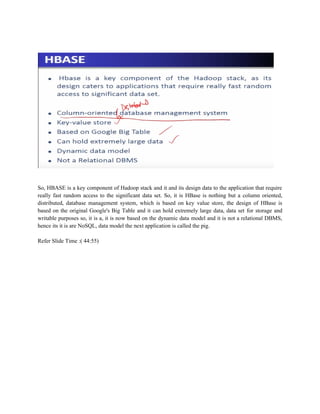 So, HBASE is a key component of Hadoop stack and it and its design data to the application that require
really fast random access to the significant data set. So, it is HBase is nothing but a column oriented,
distributed, database management system, which is based on key value store, the design of HBase is
based on the original Google's Big Table and it can hold extremely large data, data set for storage and
writable purposes so, it is a, it is now based on the dynamic data model and it is not a relational DBMS,
hence its it is are NoSQL, data model the next application is called the pig.
Refer Slide Time :( 44:55)
 