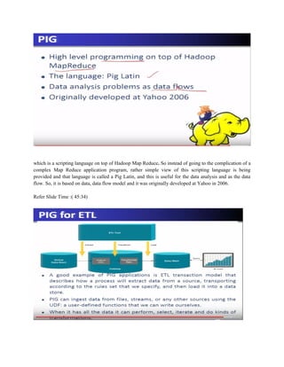 which is a scripting language on top of Hadoop Map Reduce. So instead of going to the complication of a
complex Map Reduce application program, rather simple view of this scripting language is being
provided and that language is called a Pig Latin, and this is useful for the data analysis and as the data
flow. So, it is based on data, data flow model and it was originally developed at Yahoo in 2006.
Refer Slide Time :( 45:34)
 