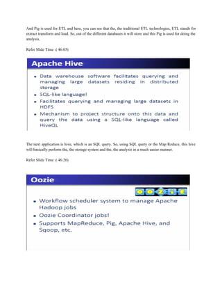 And Pig is used for ETL and here, you can see that the, the traditional ETL technologies, ETL stands for
extract transform and load. So, out of the different databases it will store and this Pig is used for doing the
analysis.
Refer Slide Time :( 46:05)
The next application is hive, which is an SQL query. So, using SQL query or the Map Reduce, this hive
will basically perform the, the storage system and the, the analysis in a much easier manner.
Refer Slide Time :( 46:26)
 