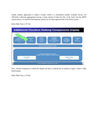 Finally another application is called a Flume, which is a distributed reliable available service, for
efficiently collecting aggregating moving, a large amount of data into the, of the locks into the HDFS
system hence, it is used for data injection, please use for data ingestion that is the flume system.
Refer Slide Time :( 47:34)
Now, another component is called the Impala and that is nothing but an analytics engine, which is SQL
based engine.
Refer Slide Time :( 47:48)
 