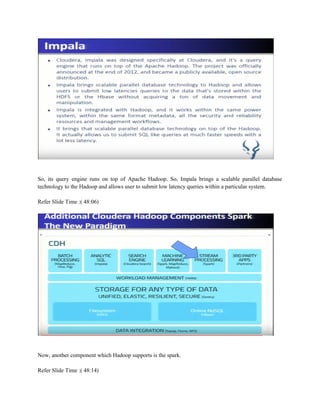 So, its query engine runs on top of Apache Hadoop. So, Impala brings a scalable parallel database
technology to the Hadoop and allows user to submit low latency queries within a particular system.
Refer Slide Time :( 48:06)
Now, another component which Hadoop supports is the spark.
Refer Slide Time :( 48:14)
 