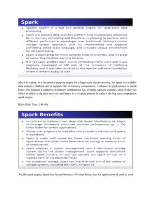 which is a spark, is a fast general-purpose engine for a large-scale data processing. So, spark is a scalable
data analytics platform and it supports the in-memory computation, I enhance its performance is much
better why because it supports in-memory computation. So, if Spark supports complex kind of analytics
which is called a big data analytics and hence it is of great interest in today's the big data computation
spark engine.
Refer Slide Time :( 48:44)
So, the spark engine, Spark has the performance 100 times faster, than for applications if spark is used.
 