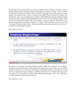 all these things we are going to discuss. So, again in a nutshell we have to before we proceed ,we have to
understand that the today's leading technology, leading big data technology is Hadoop , which is, which is
an open source framework for reliable, scalable, distributed computing, for the big data analytics, we will
explain in this particular lecture. What is we mean by the reliable? What we mean by the scalable? And
this particular entire set up of computation on a cluster is called distributed computing, and the large-scale
data sets are, being computed and being performed the analysis which is called a big data analytics, which
is useful for driving various applications all these things is uncovered, under the Hadoop that is why
today's leading Big Data technology is Hadoop. So, with this simple explanation, now we will see into
the Hadoop. What this Hadoop? Means, what are the different application it provides and which we are
going to use for computing the big data.
Refer slide time :( 06:26)
So, Hadoop was created by, the Cutting and Mike Cafarella in 2005, that is long back. It was originally
developed to support the distribution of the nudge search engine project. Doug Cutting, who was working
at yahoo at that time, who is now chief, Chief architect at Cloudera, named his project after his sons toy
which is an elephant and named as Hadoop. So, Hadoop is the name given to this particular project out of
this context. So, this particular icon, which is their representing the Hadoop, is that is why, which Doug
Cutting has named this particular project Hadoop.
Refer slide time: (07:33)
 