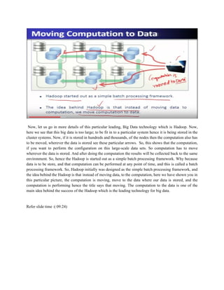 Now, let us go in more details of this particular leading, Big Data technology which is Hadoop. Now,
here we see that this big data is too large; to be fit in to a particular system hence it is being stored in the
cluster systems. Now, if it is stored in hundreds and thousands, of the nodes then the computation also has
to be moved, wherever the data is stored see these particular arrows. So, this shows that the computation,
if you want to perform the configuration on this large-scale data sets. So computation has to move
wherever the data is stored. And after doing the computation the results will be collected back to the same
environment. So, hence the Hadoop is started out as a simple batch processing framework. Why because
data is to be store, and that computation can be performed at any point of time, and this is called a batch
processing framework. So, Hadoop initially was designed as the simple batch processing framework, and
the idea behind the Hadoop is that instead of moving data, to the computation, here we have shown you in
this particular picture, the computation is moving, move to the data where our data is stored, and the
computation is performing hence the title says that moving. The computation to the data is one of the
main idea behind the success of the Hadoop which is the leading technology for big data.
Refer slide time :( 09:24)
 