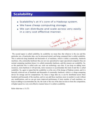 The second aspect is called scalability, by scalability we mean that, that whatever is the size and this
particular size, of particular data, can be processed stored, and being computed that is called scalability.
This is achieved using hundreds and thousands of, of machines, which is called a commodity, hardware
machines, why commodity hardware they are not very specialized or super specialized computers they are
normal computing machines hence it is called commodity hardware, and this ensures our scalability. So,
as this particular this is called scale out, scale out technology says that, if you keep on adding more
resources, more hardware it will provide, more resources to accommodate this kind of and this is called
scalability. So, again to repeat that the scalability is at the core of the design of Hadoop system, and it is
basically achieved out of hundreds and thousands of commodity hardware, which is a cheap computing
device for storage and for computations. So, hence a large data set, is can be distributed across these
hundreds and thousands of the machine, and we can add these machines more in number to scale without
any modifications, and we can get more improved performance if more number of such machines, we
keep on adding to accommodate the, the, the scale or the size of the data ion also to form the computation,
at higher-speed in a very cost-effective manner hence it is called a scalability.
Refer slide time :( 11:27)
 