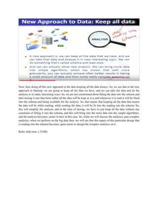 Now, here doing all this new approach to the data keeping all the data always. So, we see that in the new
approach in Hadoop, we are going to keep all the data we have, and we can take the data and do the
analysis or in many interesting ways. So, we are not constrained about fitting the data into the schema and
then storing it into that form rather all the data will be kept as it is and whenever it is read it will be fitted
into the schema and being available for the analysis. So, that means that keeping all the data that means
the data will be while reading, while reading the data, it will be fit into the reading into the schema. So,
this will simplify the analysis, and at the time of storing, we have to just keep all the data without any
constraint of fitting it into the schema, and this will bring into the more data into the simple algorithms,
and the analysis becomes, easier in here in this case. So, while we will discuss the analytics, part complex
analytics, when we perform on the big data then, we will see that this aspect of this particular design that
is reading into the schema becomes, quite easier to design the complex analytics on it.
Refer slide time :( 15:00)
 