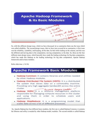 So, with this different design issue, which we have discussed, let us summarize them one the issue which
was called reliability. The second design issues, that we have just covered let us summarize, it first issue
was the reliability, scalability, and keeping, all the data. So that while reading on the schema, and this was
the different and moving data to the computation, moving computation, to the data. So, these are the four
different main design issues, which basically have made the leading technology for big data computation,
which has made this Hadoop as the leading technology for big data computation, Apache Hadoop
framework and its basic modules.
Refer slide time :( 16:34)
So, Apache Hadoop has four different basic modules, the first one is called Hadoop Common, it contains
the libraries and utility is needed by other Hadoop model, modules. The second module is called Hadoop
 