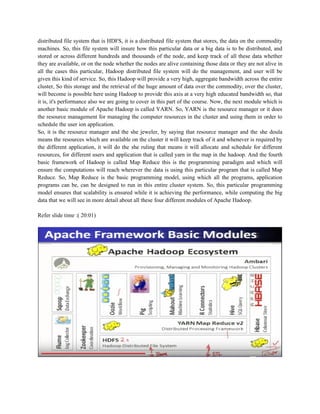 distributed file system that is HDFS, it is a distributed file system that stores, the data on the commodity
machines. So, this file system will insure how this particular data or a big data is to be distributed, and
stored or across different hundreds and thousands of the node, and keep track of all these data whether
they are available, or on the node whether the nodes are alive containing those data or they are not alive in
all the cases this particular, Hadoop distributed file system will do the management, and user will be
given this kind of service. So, this Hadoop will provide a very high, aggregate bandwidth across the entire
cluster, So this storage and the retrieval of the huge amount of data over the commodity, over the cluster,
will become is possible here using Hadoop to provide this axis at a very high educated bandwidth so, that
it is, it's performance also we are going to cover in this part of the course. Now, the next module which is
another basic module of Apache Hadoop is called YARN. So, YARN is the resource manager or it does
the resource management for managing the computer resources in the cluster and using them in order to
schedule the user ion application.
So, it is the resource manager and the she jeweler, by saying that resource manager and the she doula
means the resources which are available on the cluster it will keep track of it and whenever is required by
the different application, it will do the she ruling that means it will allocate and schedule for different
resources, for different users and application that is called yarn in the map in the hadoop. And the fourth
basic framework of Hadoop is called Map Reduce this is the programming paradigm and which will
ensure the computations will reach wherever the data is using this particular program that is called Map
Reduce. So, Map Reduce is the basic programming model, using which all the programs, application
programs can be, can be designed to run in this entire cluster system. So, this particular programming
model ensures that scalability is ensured while it is achieving the performance, while computing the big
data that we will see in more detail about all these four different modules of Apache Hadoop.
Refer slide time :( 20:01)
 