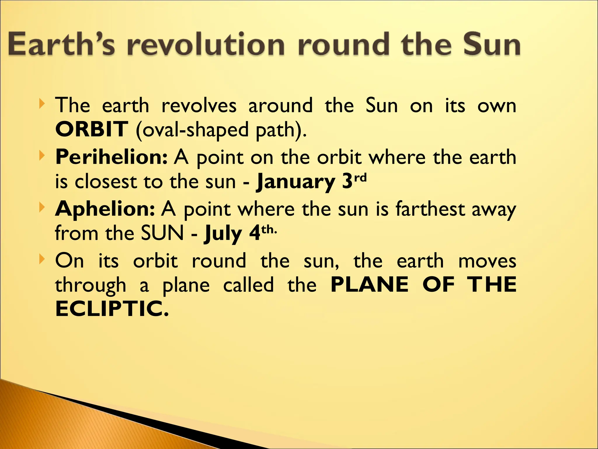  The earth revolves around the Sun on its own
ORBIT (oval-shaped path).
 Perihelion: A point on the orbit where the earth
is closest to the sun - January 3rd
 Aphelion: A point where the sun is farthest away
from the SUN - July 4th.
 On its orbit round the sun, the earth moves
through a plane called the PLANE OF THE
ECLIPTIC.
 