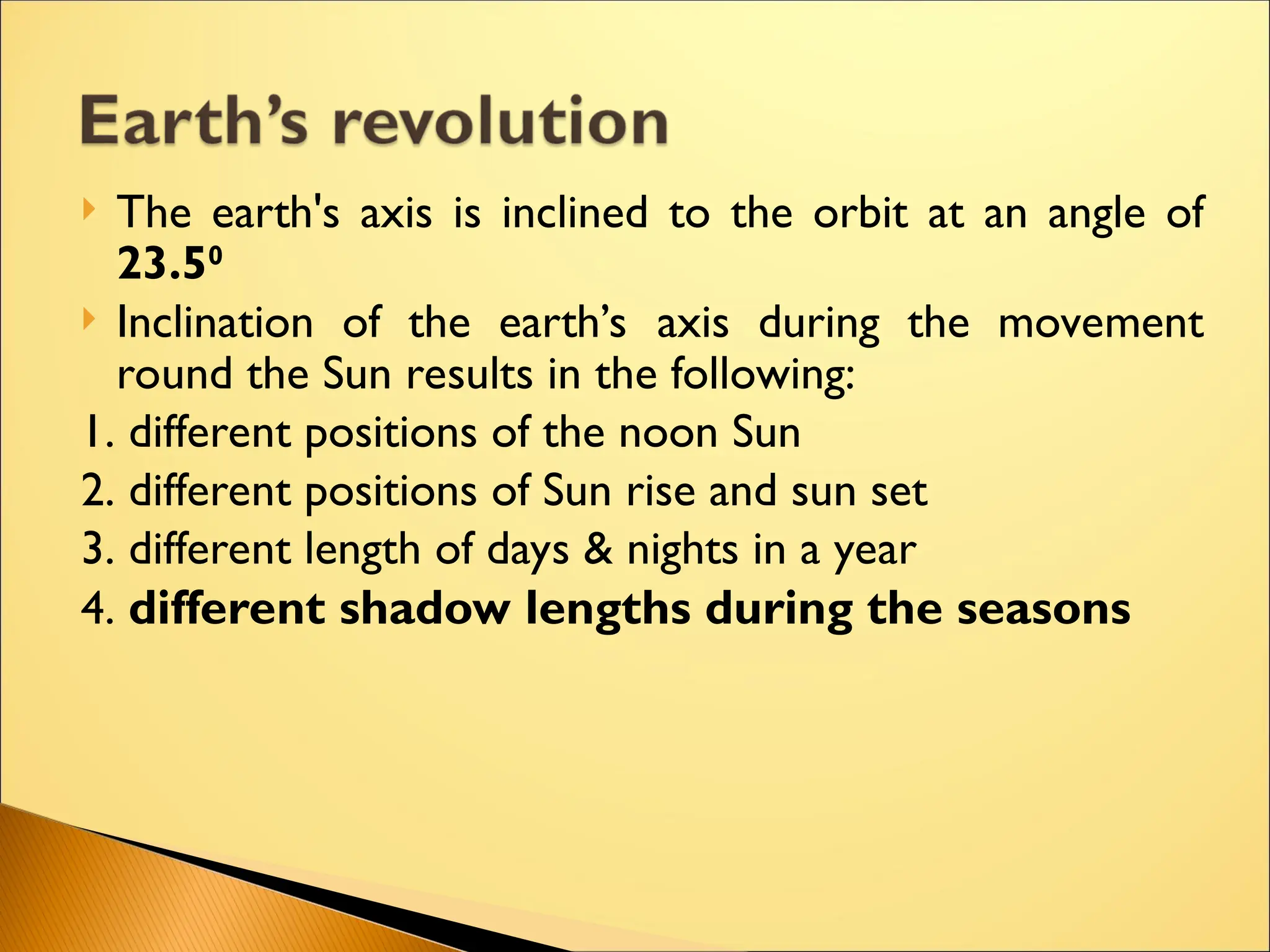  The earth's axis is inclined to the orbit at an angle of
23.50
 Inclination of the earth’s axis during the movement
round the Sun results in the following:
1. different positions of the noon Sun
2. different positions of Sun rise and sun set
3. different length of days & nights in a year
4. different shadow lengths during the seasons
 