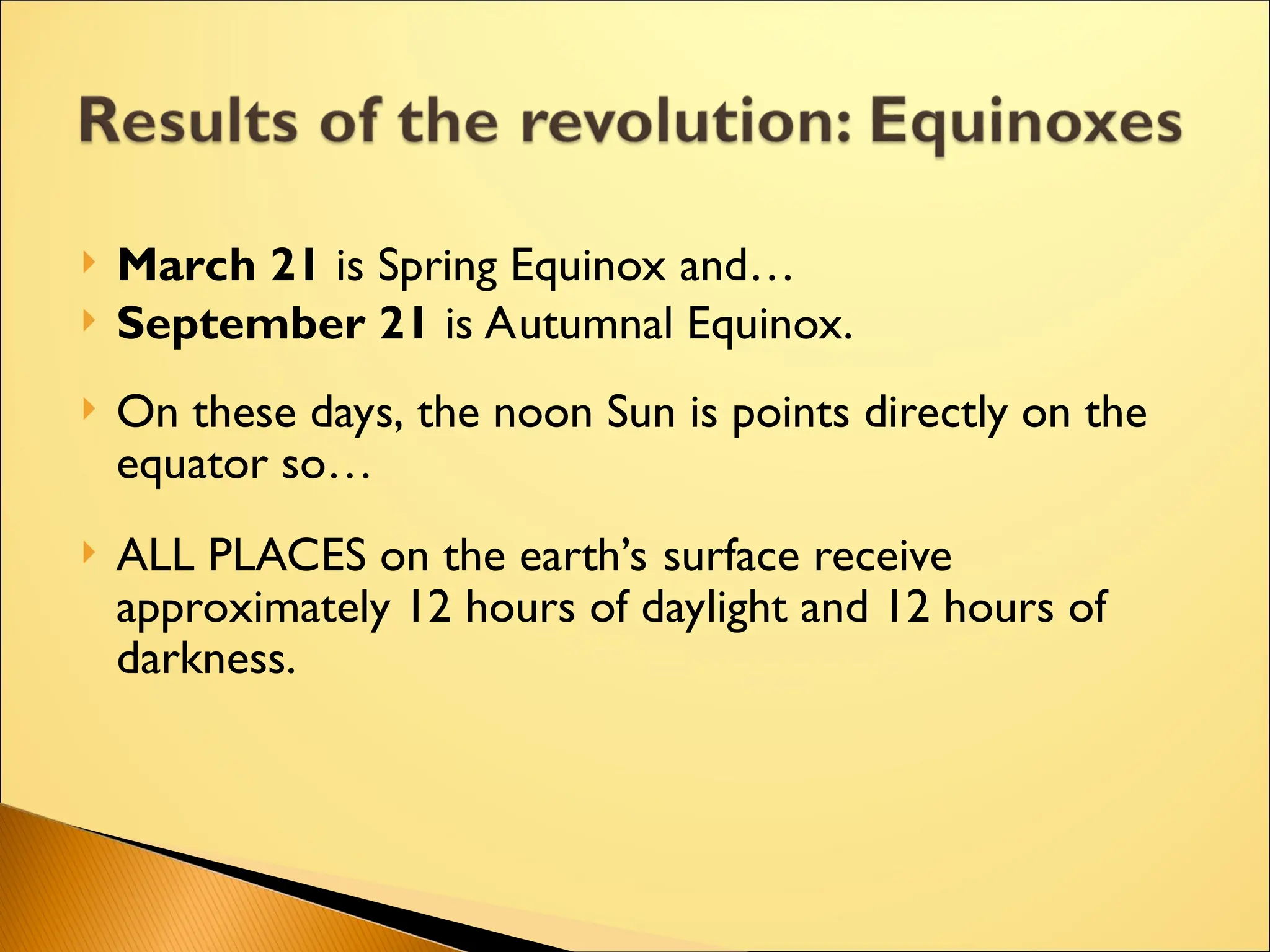  March 21 is Spring Equinox and…
 September 21 is Autumnal Equinox.
 On these days, the noon Sun is points directly on the
equator so…
 ALL PLACES on the earth’s surface receive
approximately 12 hours of daylight and 12 hours of
darkness.
 