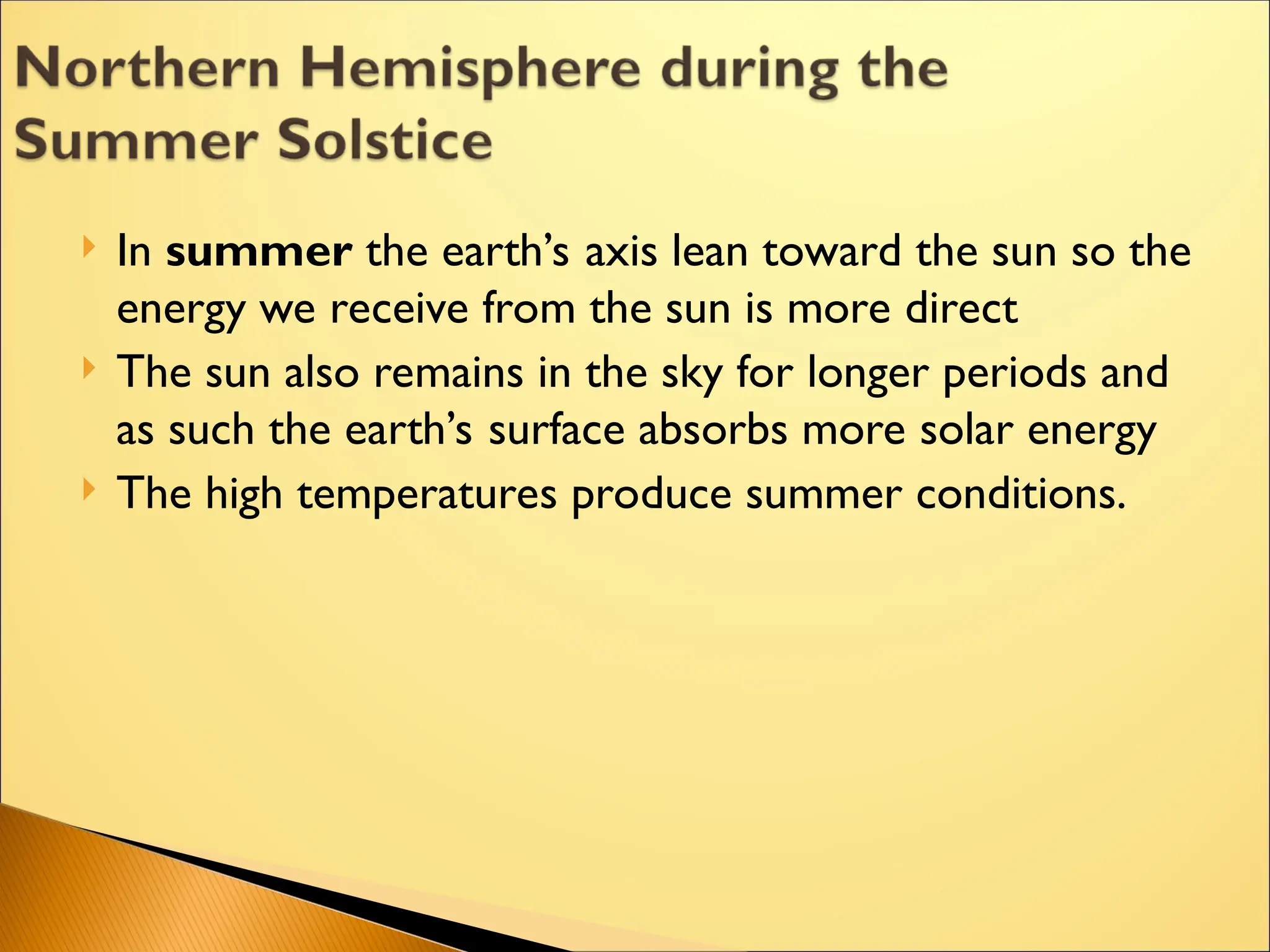  In summer the earth’s axis lean toward the sun so the
energy we receive from the sun is more direct
 The sun also remains in the sky for longer periods and
as such the earth’s surface absorbs more solar energy
 The high temperatures produce summer conditions.
 