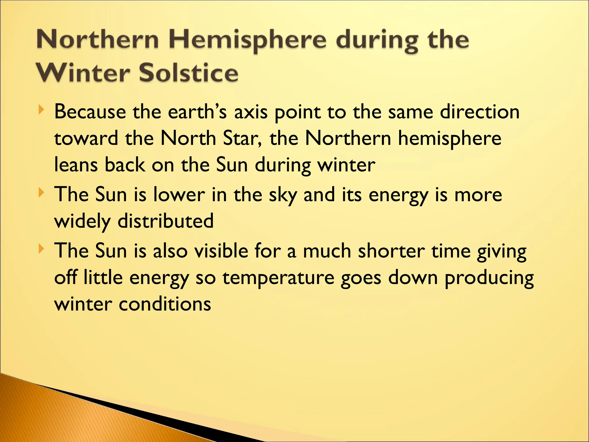  Because the earth’s axis point to the same direction
toward the North Star, the Northern hemisphere
leans back on the Sun during winter
 The Sun is lower in the sky and its energy is more
widely distributed
 The Sun is also visible for a much shorter time giving
off little energy so temperature goes down producing
winter conditions
 