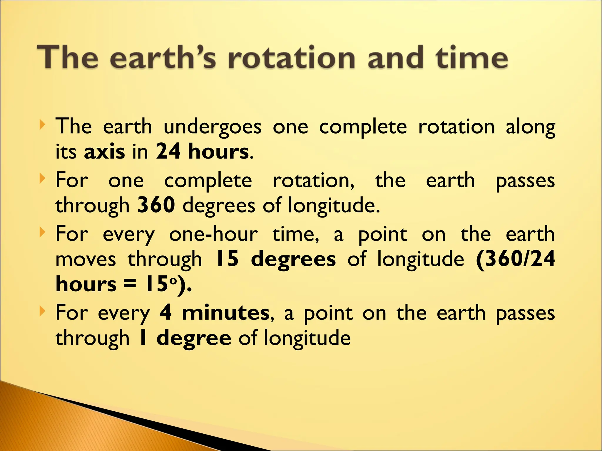  The earth undergoes one complete rotation along
its axis in 24 hours.
 For one complete rotation, the earth passes
through 360 degrees of longitude.
 For every one-hour time, a point on the earth
moves through 15 degrees of longitude (360/24
hours = 15o
).
 For every 4 minutes, a point on the earth passes
through 1 degree of longitude
 