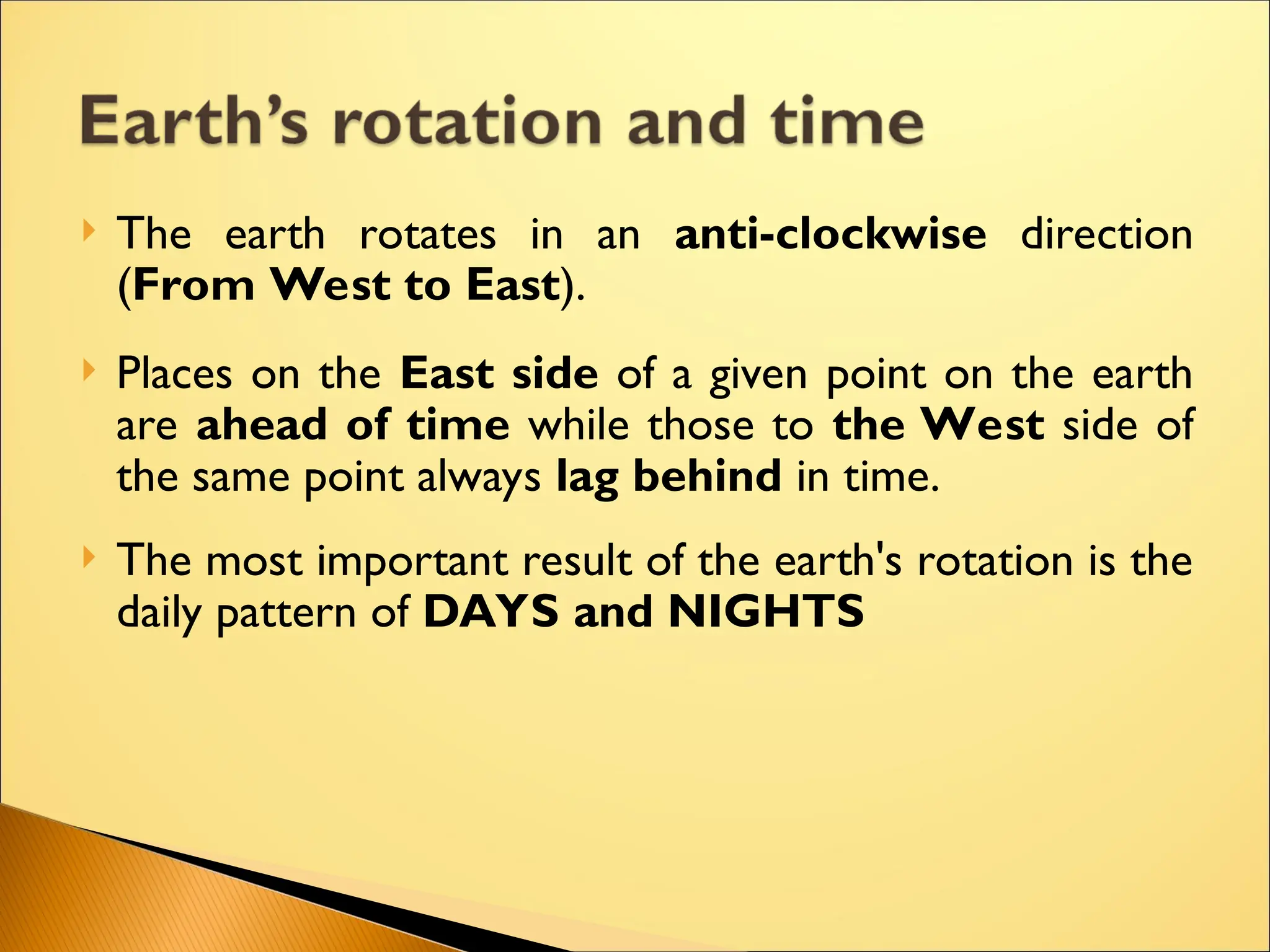  The earth rotates in an anti-clockwise direction
(From West to East).
 Places on the East side of a given point on the earth
are ahead of time while those to the West side of
the same point always lag behind in time.
 The most important result of the earth's rotation is the
daily pattern of DAYS and NIGHTS
 
