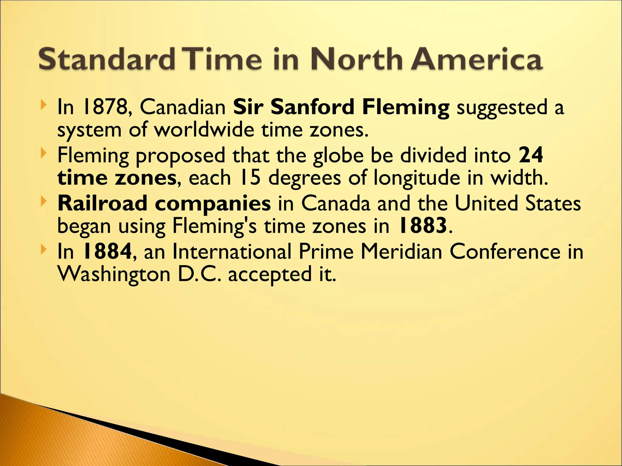  In 1878, Canadian Sir Sanford Fleming suggested a
system of worldwide time zones.
 Fleming proposed that the globe be divided into 24
time zones, each 15 degrees of longitude in width.
 Railroad companies in Canada and the United States
began using Fleming's time zones in 1883.
 In 1884, an International Prime Meridian Conference in
Washington D.C. accepted it.
 