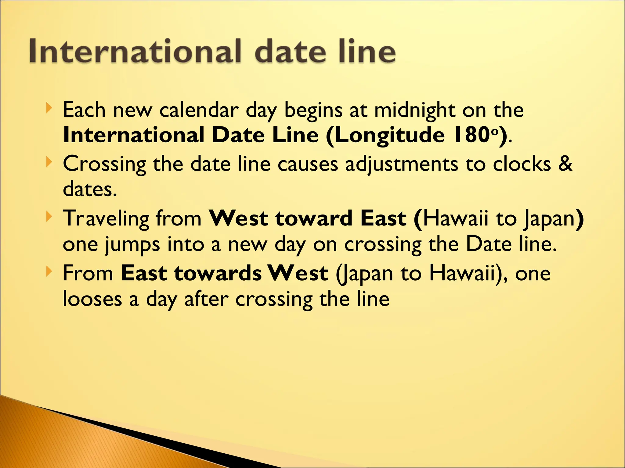 Each new calendar day begins at midnight on the
International Date Line (Longitude 180o
).
 Crossing the date line causes adjustments to clocks &
dates.
 Traveling from West toward East (Hawaii to Japan)
one jumps into a new day on crossing the Date line.
 From East towards West (Japan to Hawaii), one
looses a day after crossing the line
 