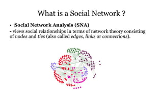 What is a Social Network ?
• Social Network Analysis (SNA)
- views social relationships in terms of network theory consisting
of nodes and ties (also called edges, links or connections).
 