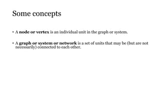 Some concepts
• A node or vertex is an individual unit in the graph or system.
• A graph or system or network is a set of units that may be (but are not
necessarily) connected to each other.
 