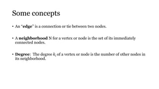 Some concepts
• An “edge” is a connection or tie between two nodes.
• A neighborhood N for a vertex or node is the set of its immediately
connected nodes.
• Degree: The degree ki of a vertex or node is the number of other nodes in
its neighborhood.
 