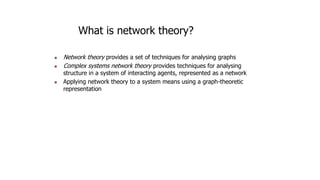 What is network theory?
 Network theory provides a set of techniques for analysing graphs
 Complex systems network theory provides techniques for analysing
structure in a system of interacting agents, represented as a network
 Applying network theory to a system means using a graph-theoretic
representation
 