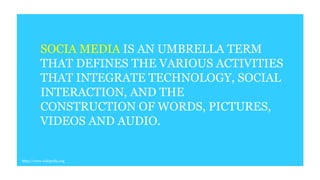 SOCIA MEDIA IS AN UMBRELLA TERM
THAT DEFINES THE VARIOUS ACTIVITIES
THAT INTEGRATE TECHNOLOGY, SOCIAL
INTERACTION, AND THE
CONSTRUCTION OF WORDS, PICTURES,
VIDEOS AND AUDIO.
http://www.wikipedia.org
 