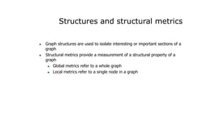 Structures and structural metrics
 Graph structures are used to isolate interesting or important sections of a
graph
 Structural metrics provide a measurement of a structural property of a
graph
 Global metrics refer to a whole graph
 Local metrics refer to a single node in a graph
 