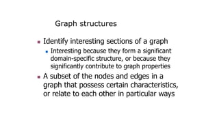 Graph structures
 Identify interesting sections of a graph
 Interesting because they form a significant
domain-specific structure, or because they
significantly contribute to graph properties
 A subset of the nodes and edges in a
graph that possess certain characteristics,
or relate to each other in particular ways
 