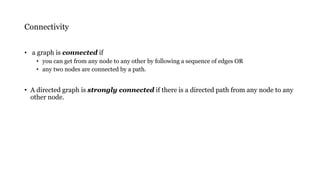 Connectivity
• a graph is connected if
• you can get from any node to any other by following a sequence of edges OR
• any two nodes are connected by a path.
• A directed graph is strongly connected if there is a directed path from any node to any
other node.
 