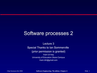 ©Ian Sommerville 2004 Software Engineering, 7th edition. Chapter 4 Slide 1
Software processes 2
Lecture 3
Special Thanks to Ian Sommerville
(prior permission is granted)
Inam Ul Haq
University of Education Okara Campus
Inam.bth@gmail.com
 
